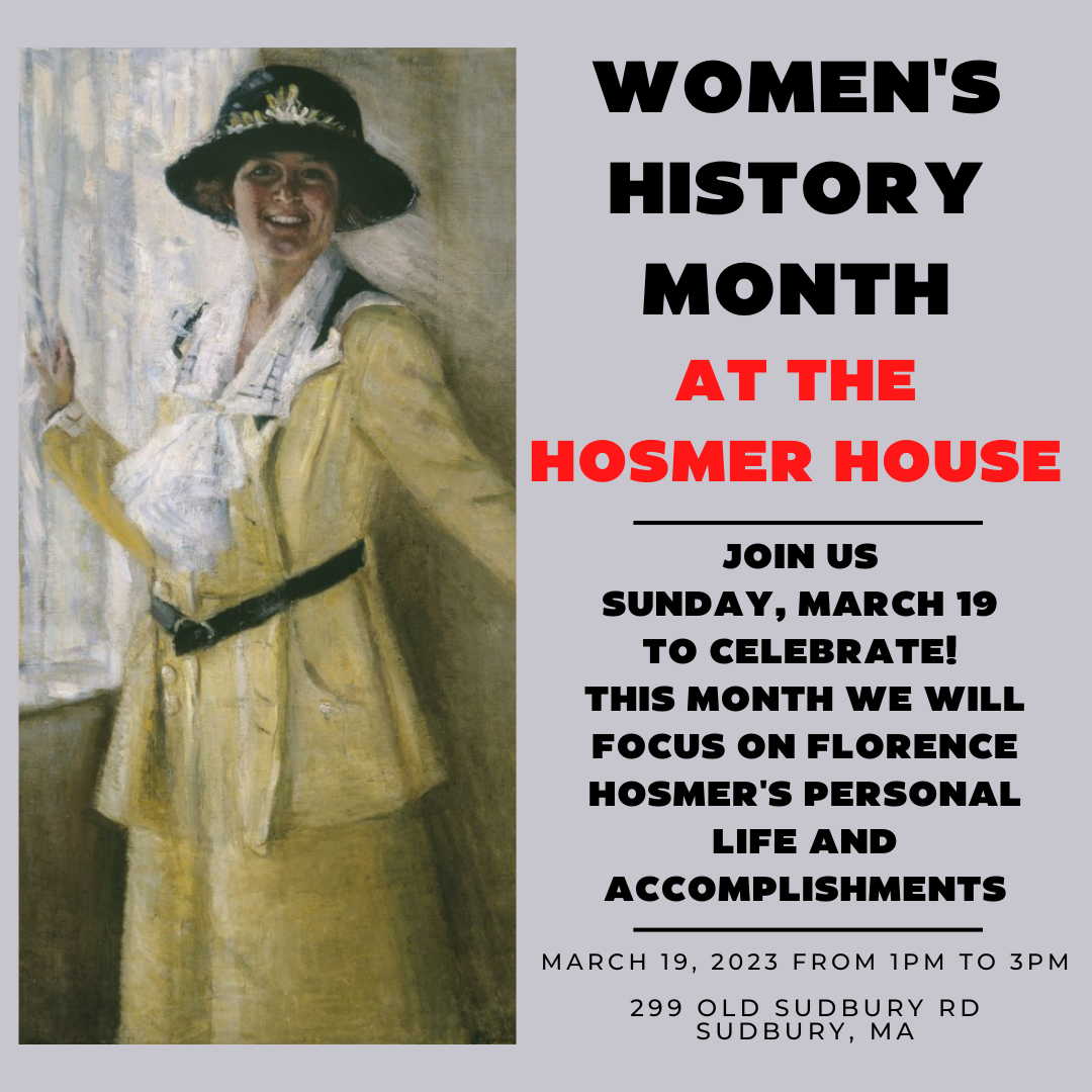 Women's History Month at the Hosmer House. Join us Sunday, March 19 to celebrate! This month we will focus on Florence Hosmer's personal life and accomplishments. March 19, 2023 from 1 PM to 3 PM. 299 Old Sudbury Rd, Sudbury, MA.